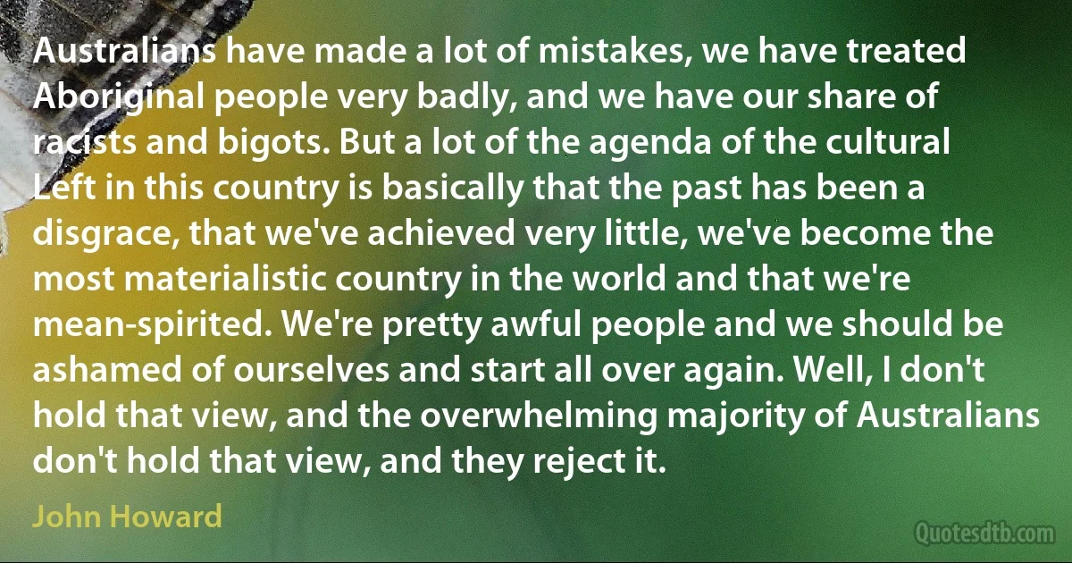 Australians have made a lot of mistakes, we have treated Aboriginal people very badly, and we have our share of racists and bigots. But a lot of the agenda of the cultural Left in this country is basically that the past has been a disgrace, that we've achieved very little, we've become the most materialistic country in the world and that we're mean-spirited. We're pretty awful people and we should be ashamed of ourselves and start all over again. Well, I don't hold that view, and the overwhelming majority of Australians don't hold that view, and they reject it. (John Howard)