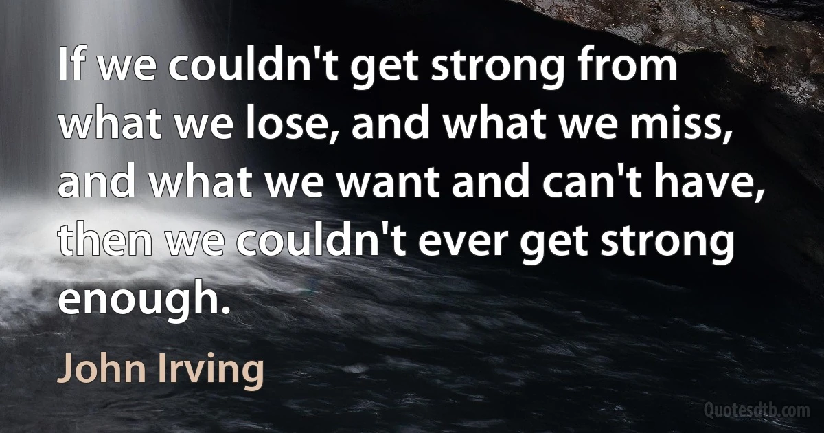 If we couldn't get strong from what we lose, and what we miss, and what we want and can't have, then we couldn't ever get strong enough. (John Irving)