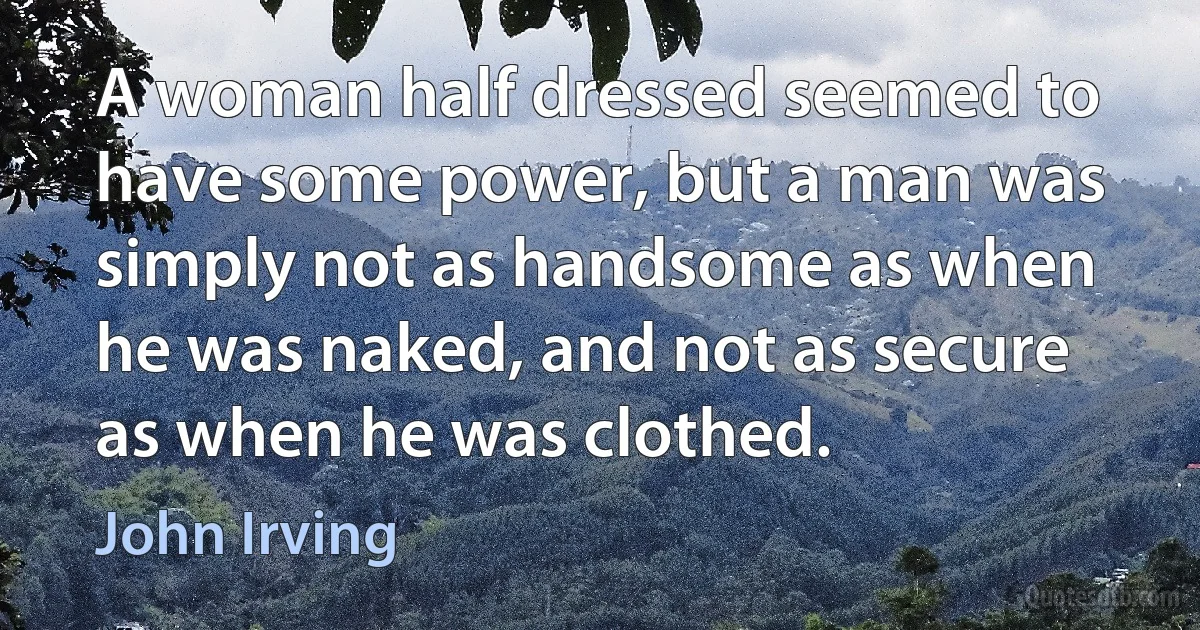 A woman half dressed seemed to have some power, but a man was simply not as handsome as when he was naked, and not as secure as when he was clothed. (John Irving)