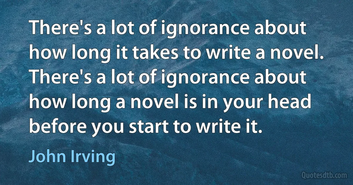 There's a lot of ignorance about how long it takes to write a novel. There's a lot of ignorance about how long a novel is in your head before you start to write it. (John Irving)