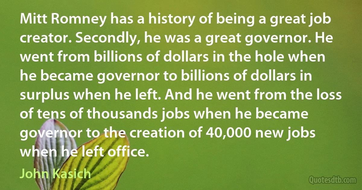 Mitt Romney has a history of being a great job creator. Secondly, he was a great governor. He went from billions of dollars in the hole when he became governor to billions of dollars in surplus when he left. And he went from the loss of tens of thousands jobs when he became governor to the creation of 40,000 new jobs when he left office. (John Kasich)