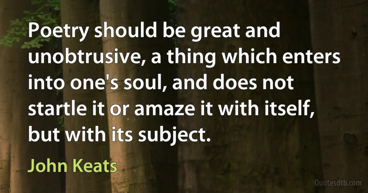 Poetry should be great and unobtrusive, a thing which enters into one's soul, and does not startle it or amaze it with itself, but with its subject. (John Keats)