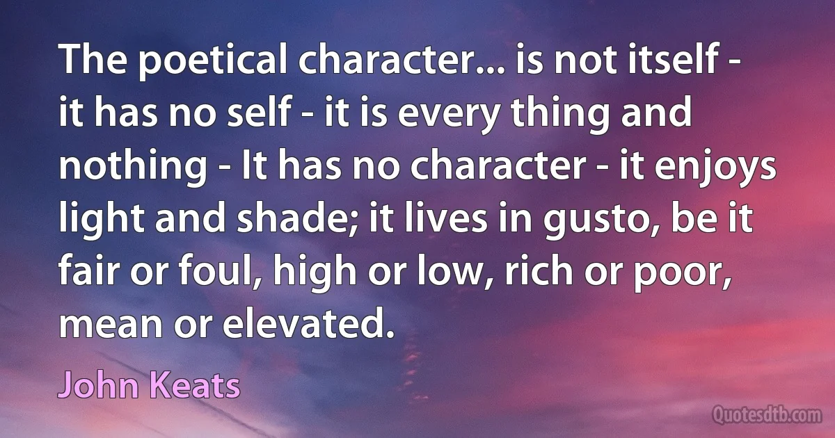 The poetical character... is not itself - it has no self - it is every thing and nothing - It has no character - it enjoys light and shade; it lives in gusto, be it fair or foul, high or low, rich or poor, mean or elevated. (John Keats)