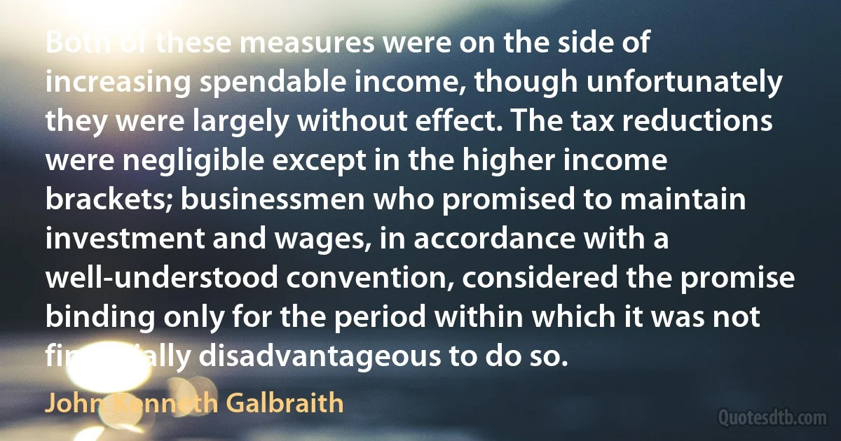 Both of these measures were on the side of increasing spendable income, though unfortunately they were largely without effect. The tax reductions were negligible except in the higher income brackets; businessmen who promised to maintain investment and wages, in accordance with a well-understood convention, considered the promise binding only for the period within which it was not financially disadvantageous to do so. (John Kenneth Galbraith)