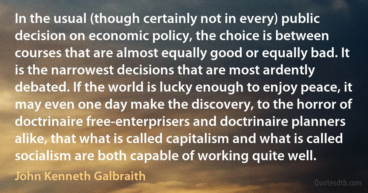 In the usual (though certainly not in every) public decision on economic policy, the choice is between courses that are almost equally good or equally bad. It is the narrowest decisions that are most ardently debated. If the world is lucky enough to enjoy peace, it may even one day make the discovery, to the horror of doctrinaire free-enterprisers and doctrinaire planners alike, that what is called capitalism and what is called socialism are both capable of working quite well. (John Kenneth Galbraith)