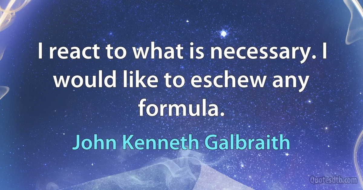 I react to what is necessary. I would like to eschew any formula. (John Kenneth Galbraith)