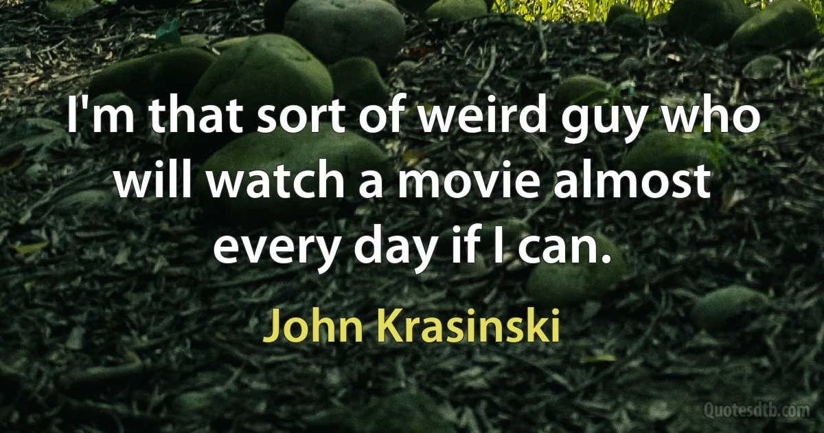 I'm that sort of weird guy who will watch a movie almost every day if I can. (John Krasinski)