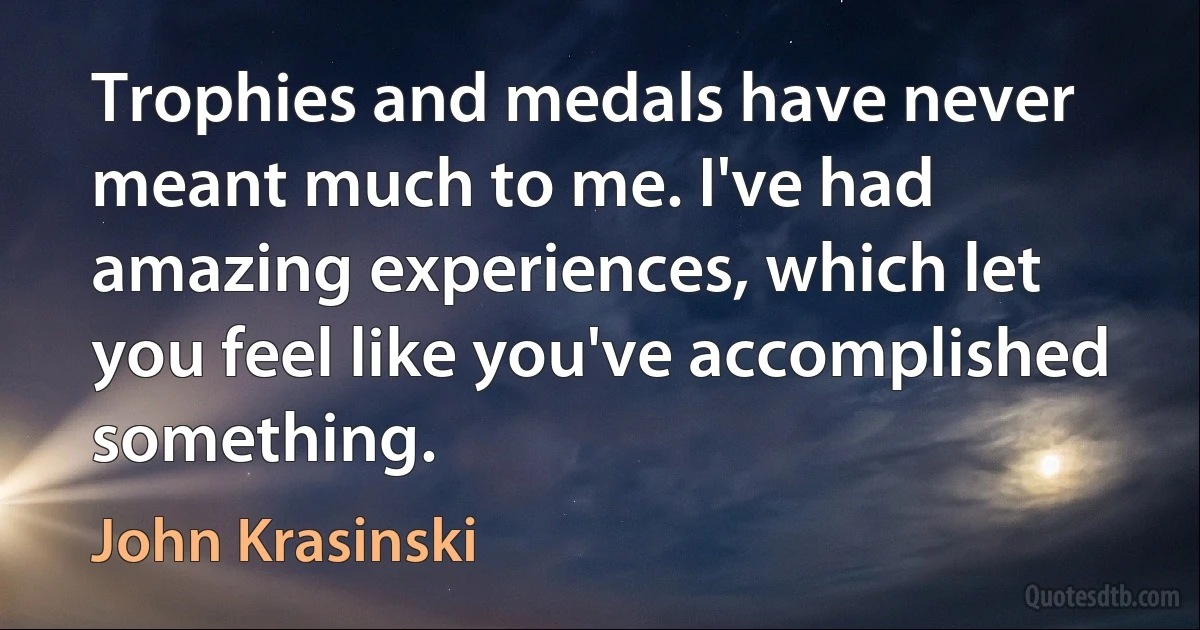 Trophies and medals have never meant much to me. I've had amazing experiences, which let you feel like you've accomplished something. (John Krasinski)