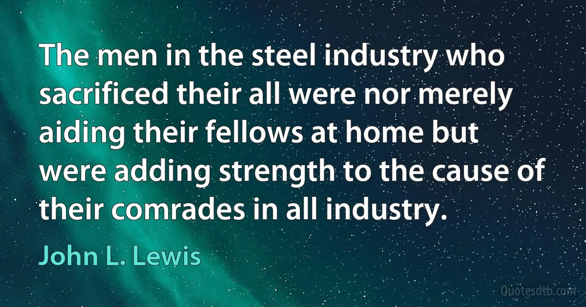 The men in the steel industry who sacrificed their all were nor merely aiding their fellows at home but were adding strength to the cause of their comrades in all industry. (John L. Lewis)