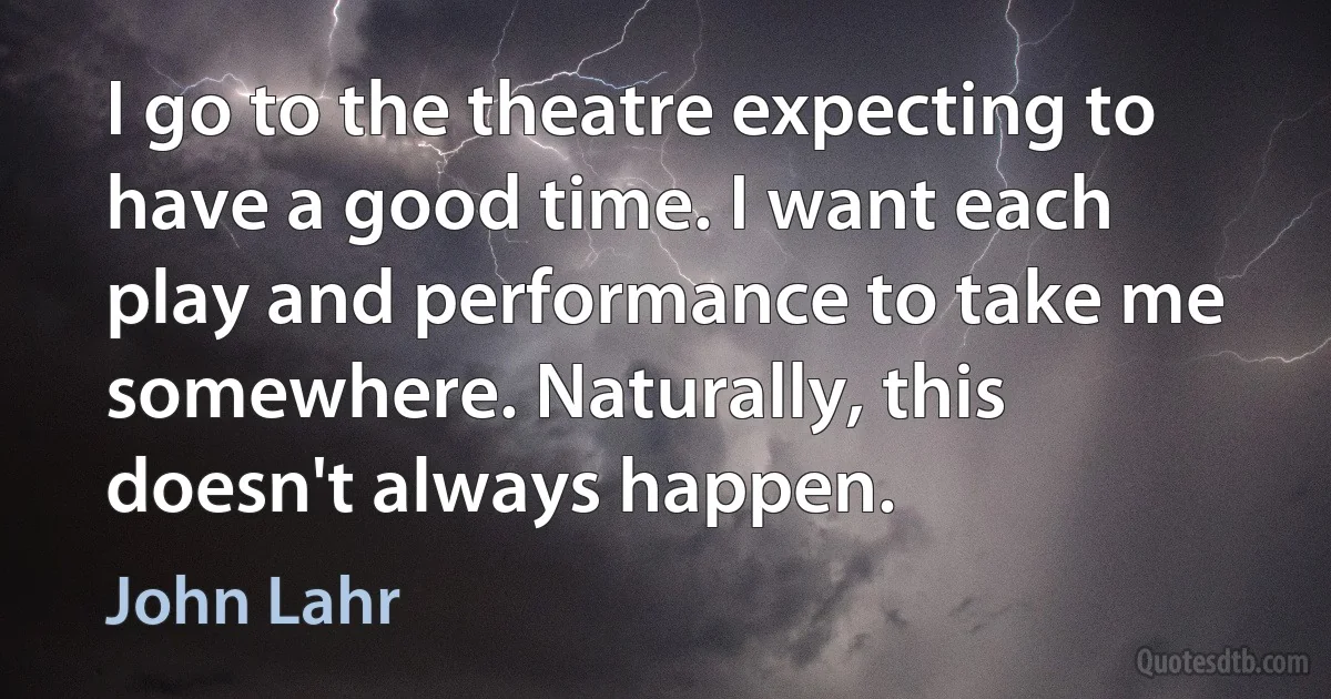 I go to the theatre expecting to have a good time. I want each play and performance to take me somewhere. Naturally, this doesn't always happen. (John Lahr)