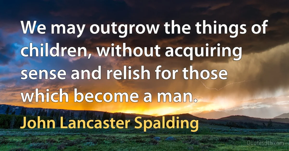 We may outgrow the things of children, without acquiring sense and relish for those which become a man. (John Lancaster Spalding)