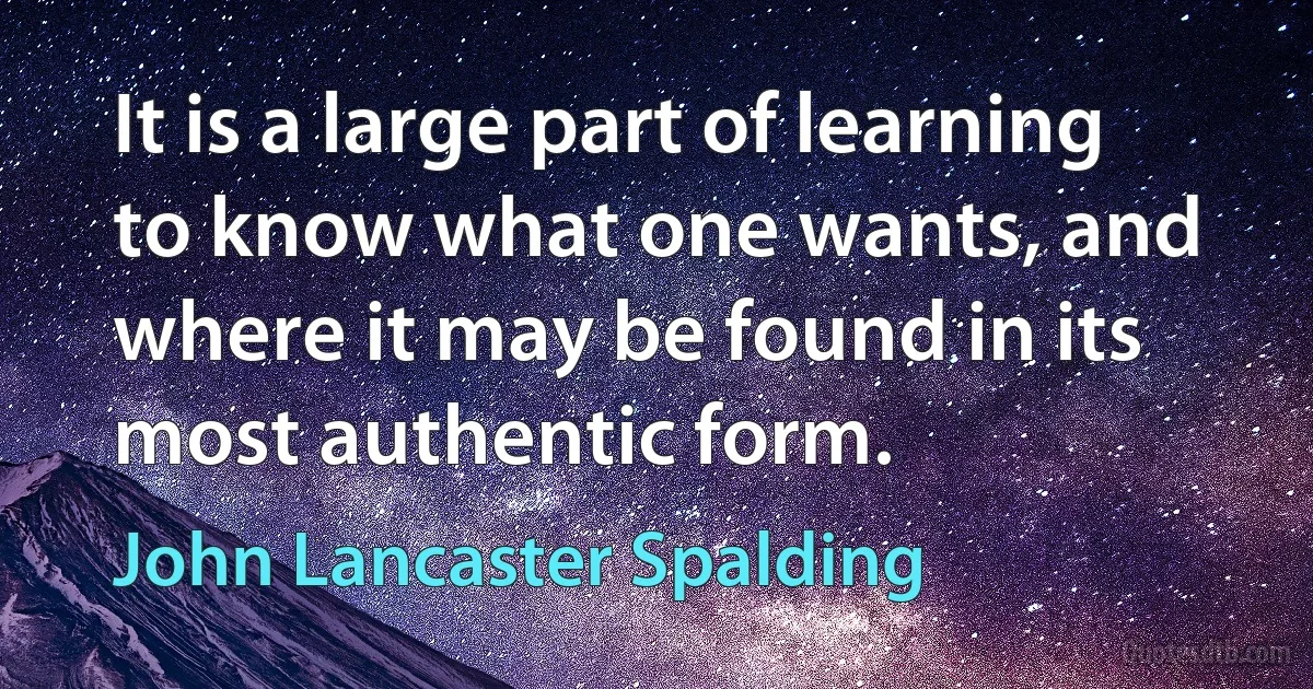 It is a large part of learning to know what one wants, and where it may be found in its most authentic form. (John Lancaster Spalding)