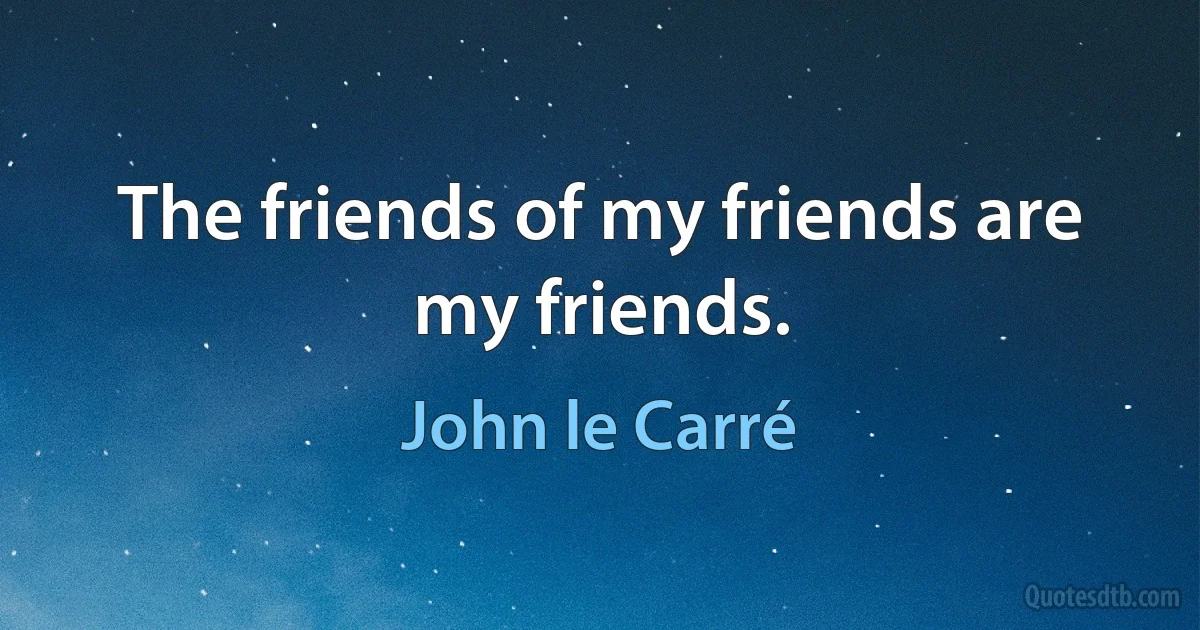 The friends of my friends are my friends. (John le Carré)