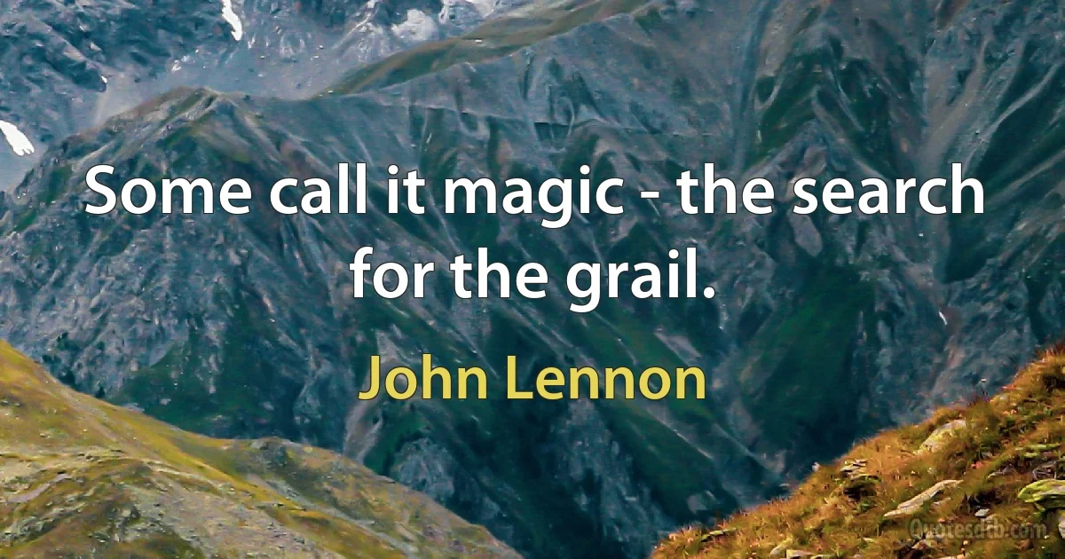 Some call it magic - the search for the grail. (John Lennon)