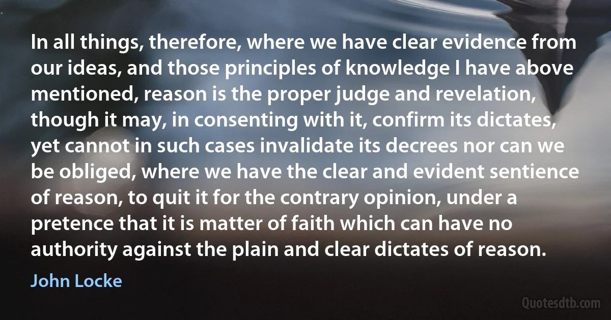 In all things, therefore, where we have clear evidence from our ideas, and those principles of knowledge I have above mentioned, reason is the proper judge and revelation, though it may, in consenting with it, confirm its dictates, yet cannot in such cases invalidate its decrees nor can we be obliged, where we have the clear and evident sentience of reason, to quit it for the contrary opinion, under a pretence that it is matter of faith which can have no authority against the plain and clear dictates of reason. (John Locke)