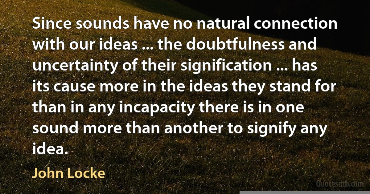 Since sounds have no natural connection with our ideas ... the doubtfulness and uncertainty of their signification ... has its cause more in the ideas they stand for than in any incapacity there is in one sound more than another to signify any idea. (John Locke)