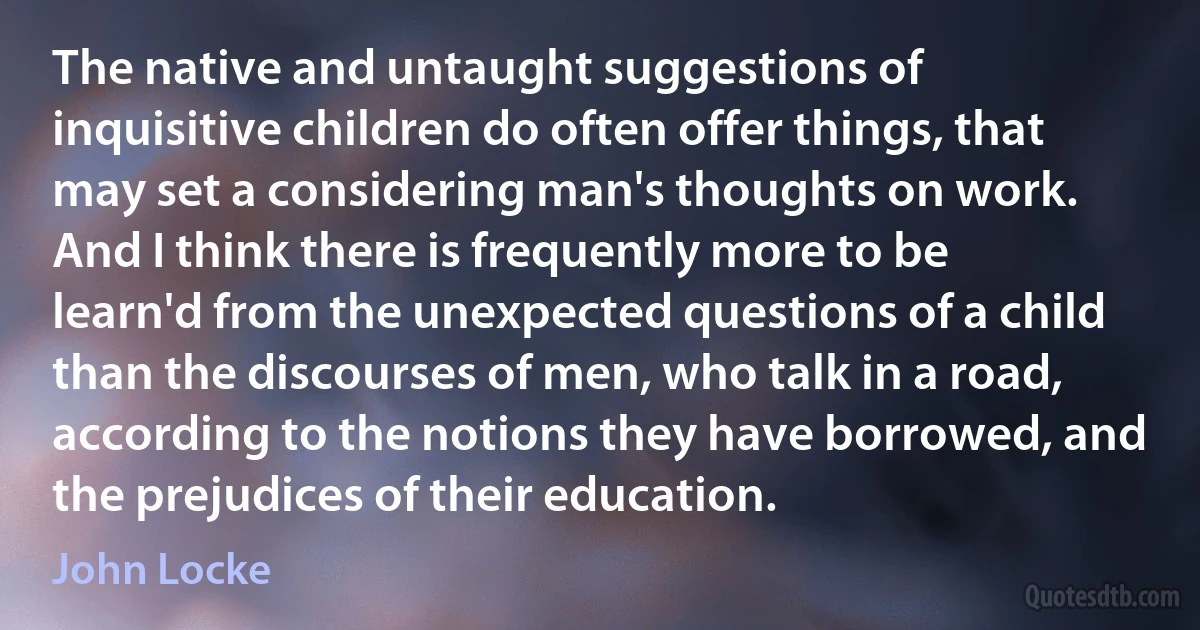 The native and untaught suggestions of inquisitive children do often offer things, that may set a considering man's thoughts on work. And I think there is frequently more to be learn'd from the unexpected questions of a child than the discourses of men, who talk in a road, according to the notions they have borrowed, and the prejudices of their education. (John Locke)