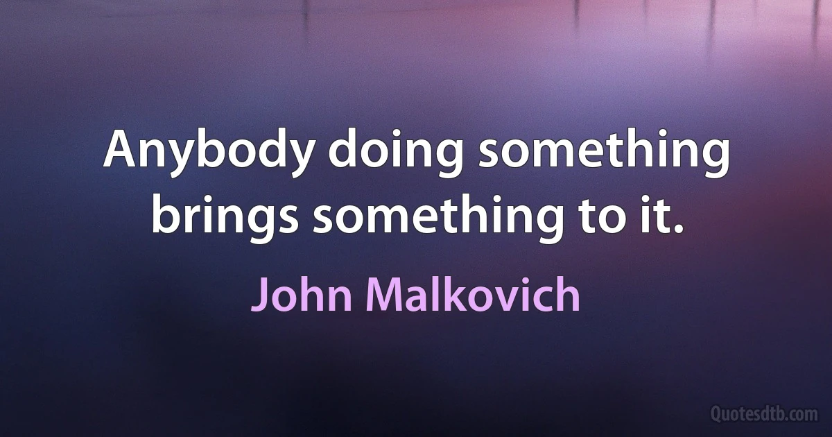 Anybody doing something brings something to it. (John Malkovich)