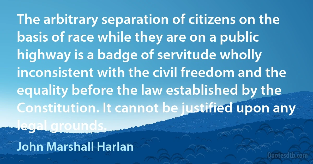 The arbitrary separation of citizens on the basis of race while they are on a public highway is a badge of servitude wholly inconsistent with the civil freedom and the equality before the law established by the Constitution. It cannot be justified upon any legal grounds. (John Marshall Harlan)