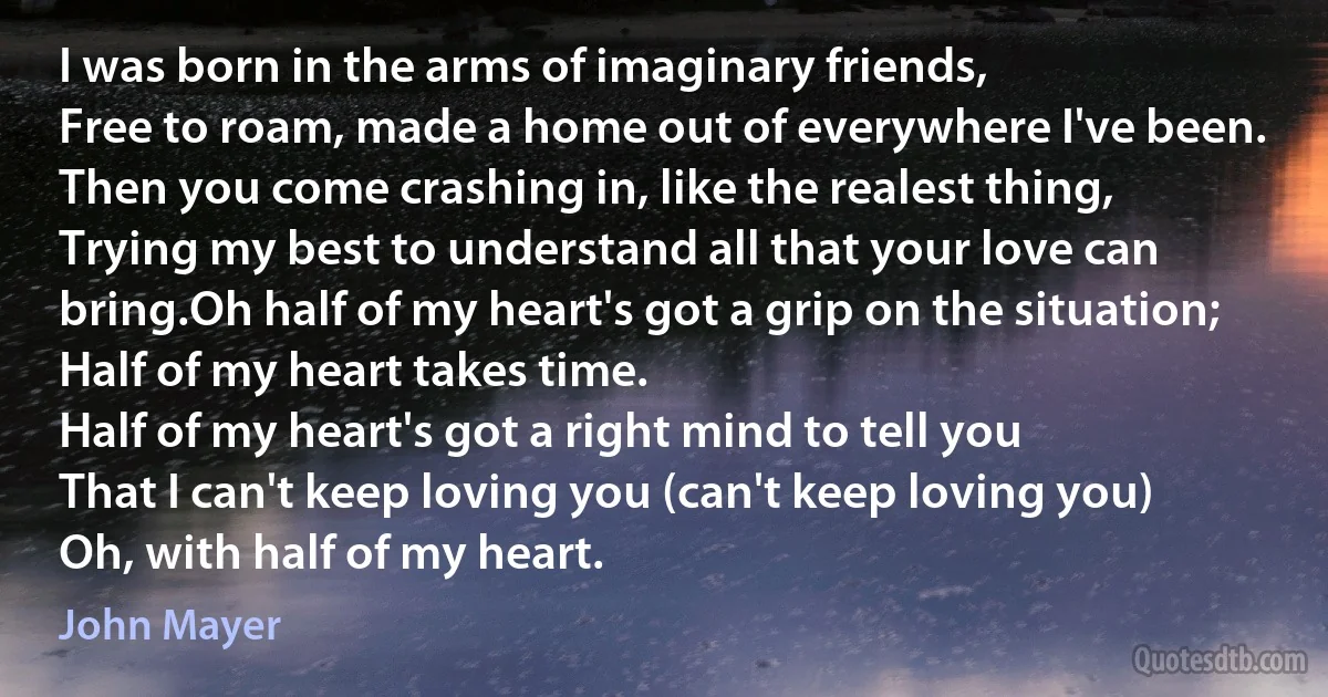 I was born in the arms of imaginary friends,
Free to roam, made a home out of everywhere I've been.
Then you come crashing in, like the realest thing,
Trying my best to understand all that your love can bring.Oh half of my heart's got a grip on the situation;
Half of my heart takes time.
Half of my heart's got a right mind to tell you
That I can't keep loving you (can't keep loving you)
Oh, with half of my heart. (John Mayer)