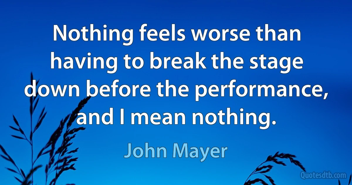 Nothing feels worse than having to break the stage down before the performance, and I mean nothing. (John Mayer)