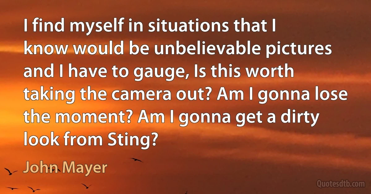 I find myself in situations that I know would be unbelievable pictures and I have to gauge, Is this worth taking the camera out? Am I gonna lose the moment? Am I gonna get a dirty look from Sting? (John Mayer)