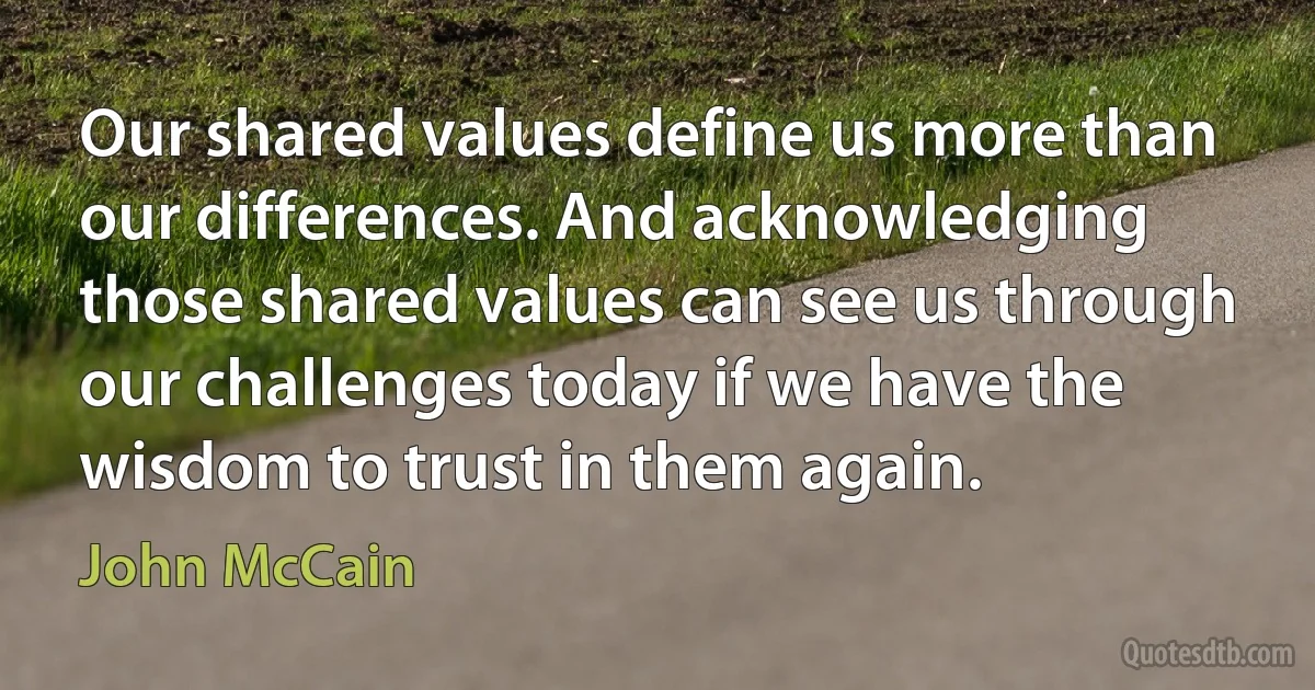 Our shared values define us more than our differences. And acknowledging those shared values can see us through our challenges today if we have the wisdom to trust in them again. (John McCain)