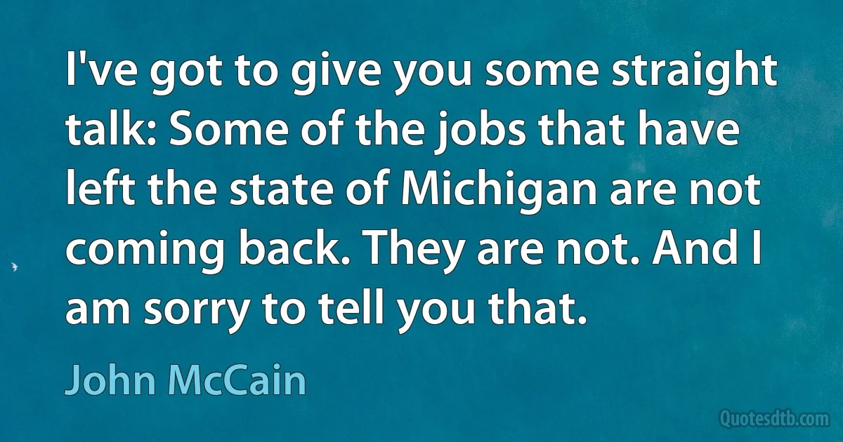 I've got to give you some straight talk: Some of the jobs that have left the state of Michigan are not coming back. They are not. And I am sorry to tell you that. (John McCain)