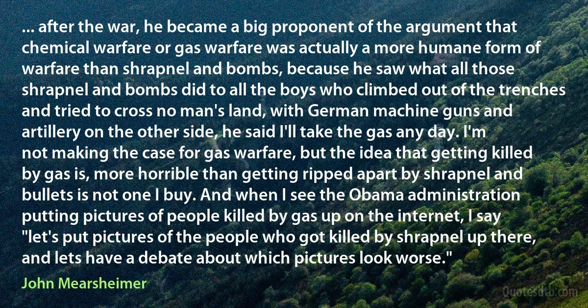 ... after the war, he became a big proponent of the argument that chemical warfare or gas warfare was actually a more humane form of warfare than shrapnel and bombs, because he saw what all those shrapnel and bombs did to all the boys who climbed out of the trenches and tried to cross no man's land, with German machine guns and artillery on the other side, he said I'll take the gas any day. I'm not making the case for gas warfare, but the idea that getting killed by gas is, more horrible than getting ripped apart by shrapnel and bullets is not one I buy. And when I see the Obama administration putting pictures of people killed by gas up on the internet, I say "let's put pictures of the people who got killed by shrapnel up there, and lets have a debate about which pictures look worse." (John Mearsheimer)