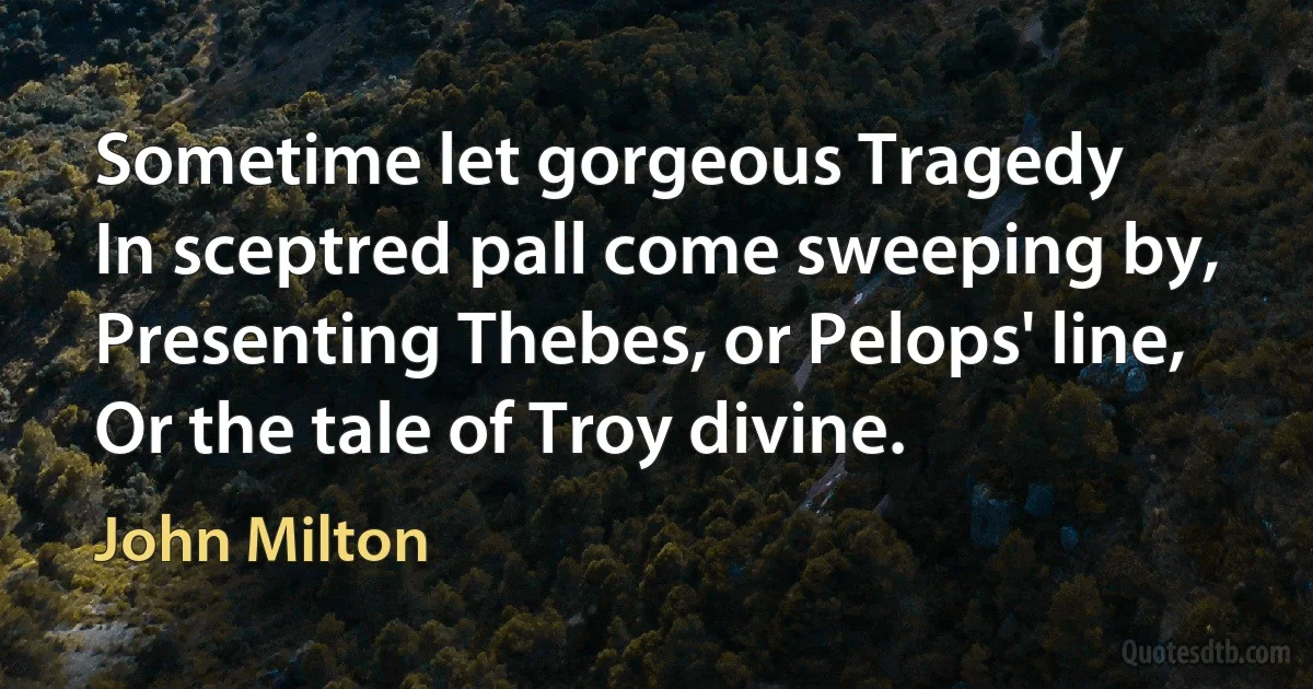 Sometime let gorgeous Tragedy
In sceptred pall come sweeping by,
Presenting Thebes, or Pelops' line,
Or the tale of Troy divine. (John Milton)