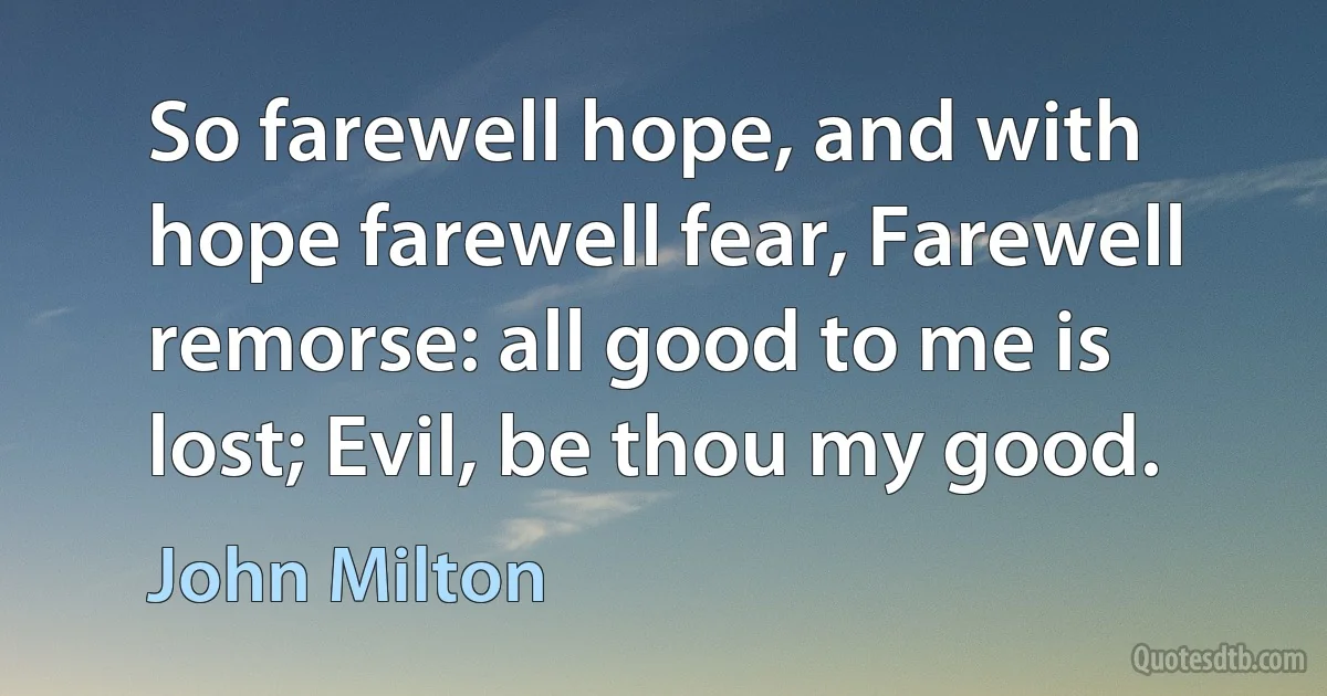 So farewell hope, and with hope farewell fear, Farewell remorse: all good to me is lost; Evil, be thou my good. (John Milton)