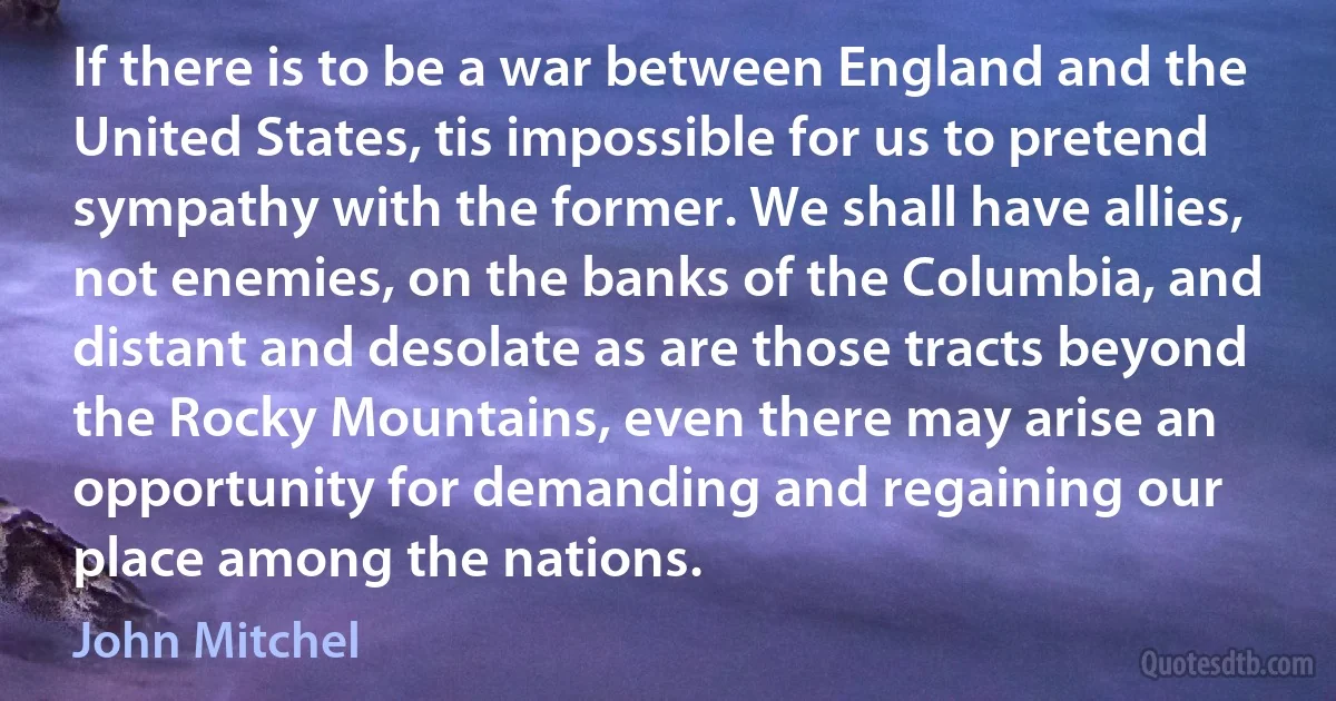 If there is to be a war between England and the United States, tis impossible for us to pretend sympathy with the former. We shall have allies, not enemies, on the banks of the Columbia, and distant and desolate as are those tracts beyond the Rocky Mountains, even there may arise an opportunity for demanding and regaining our place among the nations. (John Mitchel)