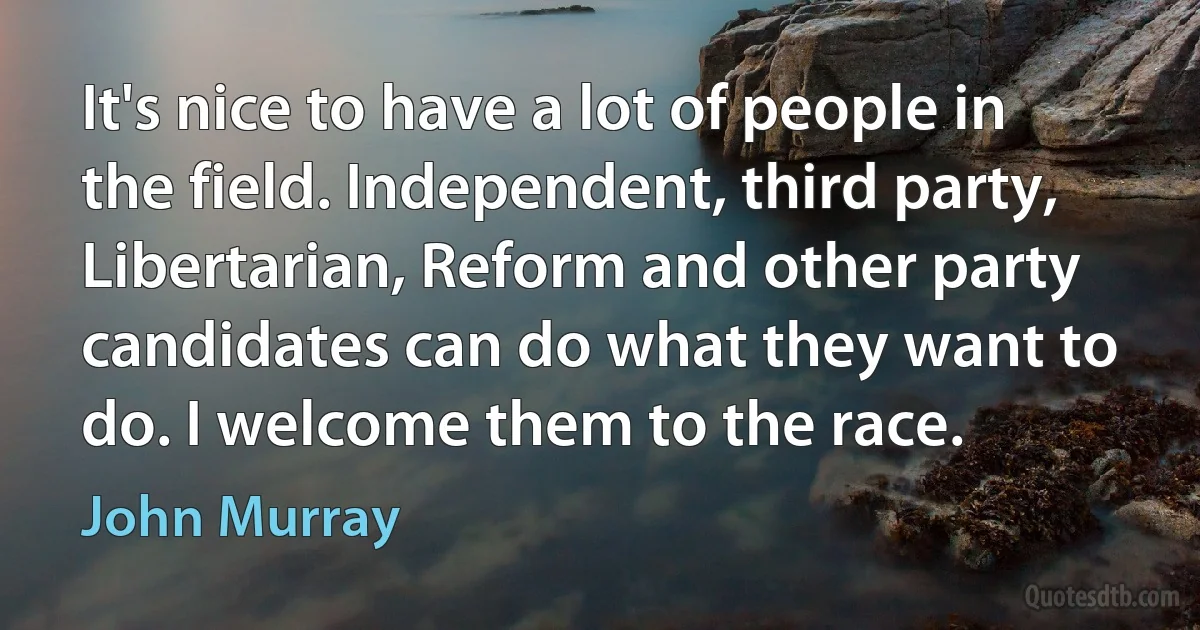 It's nice to have a lot of people in the field. Independent, third party, Libertarian, Reform and other party candidates can do what they want to do. I welcome them to the race. (John Murray)