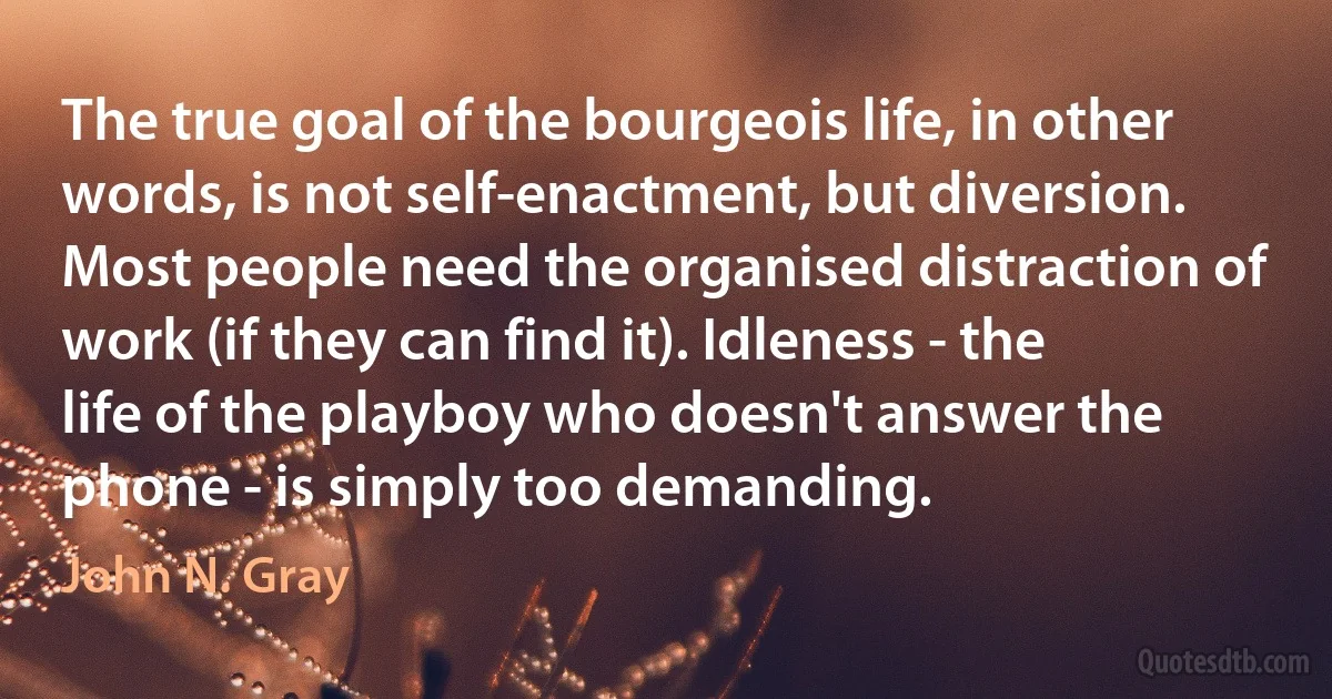 The true goal of the bourgeois life, in other words, is not self-enactment, but diversion. Most people need the organised distraction of work (if they can find it). Idleness - the life of the playboy who doesn't answer the phone - is simply too demanding. (John N. Gray)