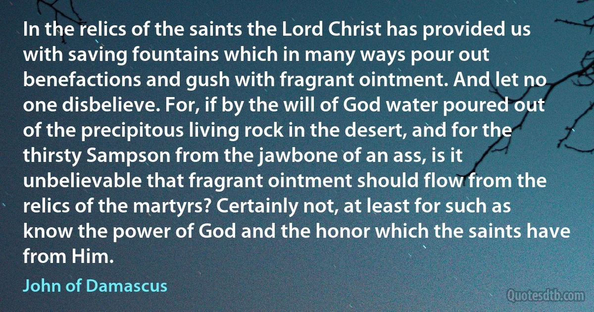 In the relics of the saints the Lord Christ has provided us with saving fountains which in many ways pour out benefactions and gush with fragrant ointment. And let no one disbelieve. For, if by the will of God water poured out of the precipitous living rock in the desert, and for the thirsty Sampson from the jawbone of an ass, is it unbelievable that fragrant ointment should flow from the relics of the martyrs? Certainly not, at least for such as know the power of God and the honor which the saints have from Him. (John of Damascus)