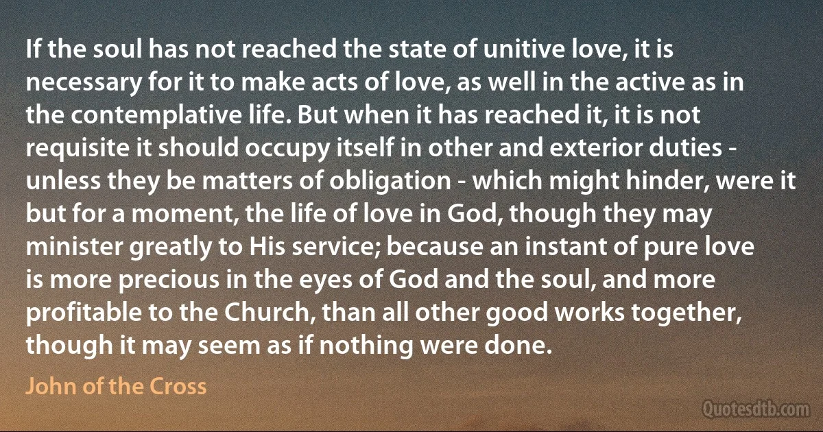 If the soul has not reached the state of unitive love, it is necessary for it to make acts of love, as well in the active as in the contemplative life. But when it has reached it, it is not requisite it should occupy itself in other and exterior duties - unless they be matters of obligation - which might hinder, were it but for a moment, the life of love in God, though they may minister greatly to His service; because an instant of pure love is more precious in the eyes of God and the soul, and more profitable to the Church, than all other good works together, though it may seem as if nothing were done. (John of the Cross)