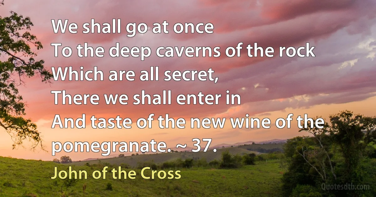 We shall go at once
To the deep caverns of the rock
Which are all secret,
There we shall enter in
And taste of the new wine of the pomegranate. ~ 37. (John of the Cross)