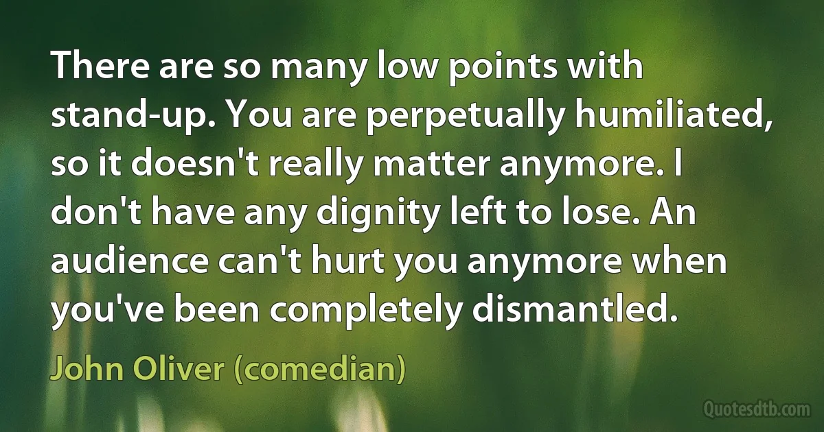 There are so many low points with stand-up. You are perpetually humiliated, so it doesn't really matter anymore. I don't have any dignity left to lose. An audience can't hurt you anymore when you've been completely dismantled. (John Oliver (comedian))