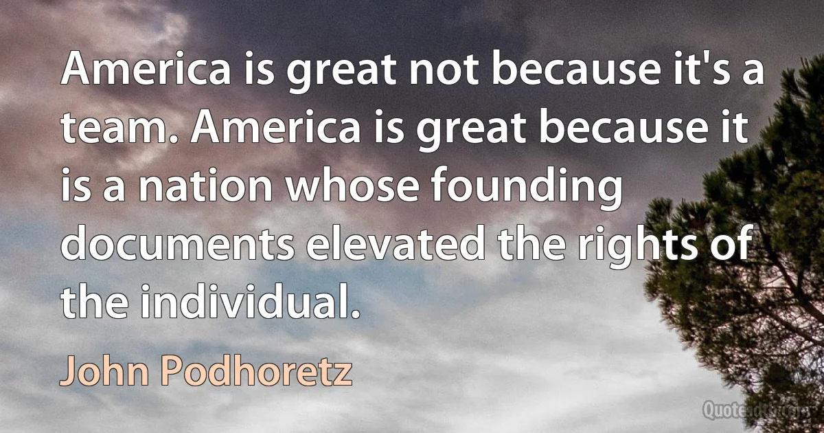 America is great not because it's a team. America is great because it is a nation whose founding documents elevated the rights of the individual. (John Podhoretz)