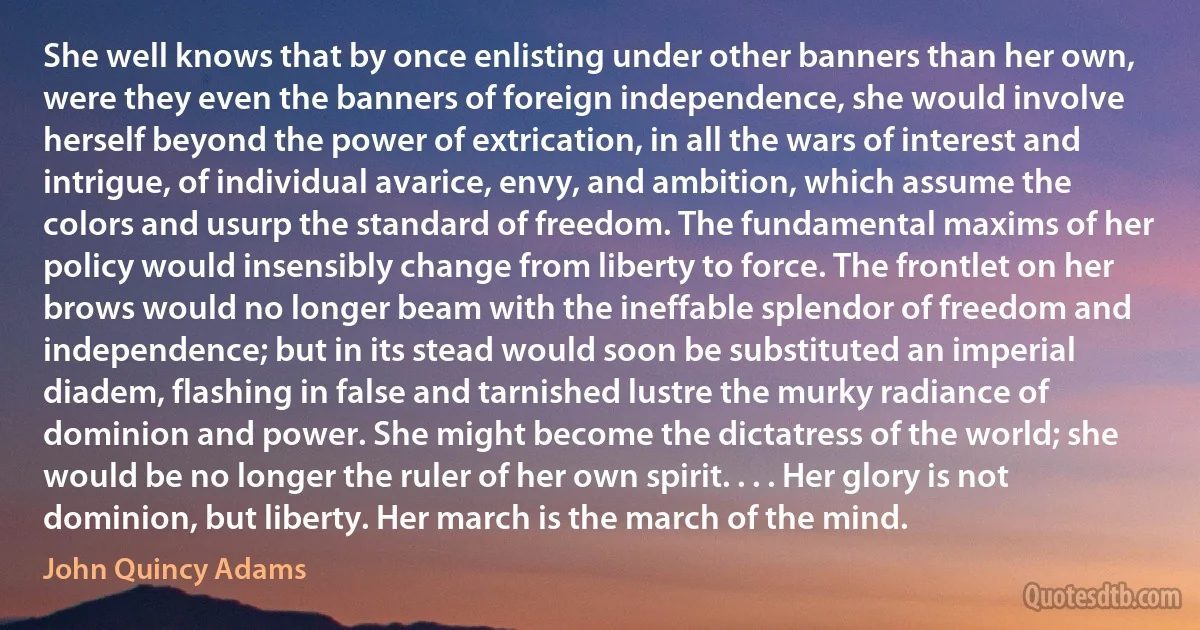 She well knows that by once enlisting under other banners than her own, were they even the banners of foreign independence, she would involve herself beyond the power of extrication, in all the wars of interest and intrigue, of individual avarice, envy, and ambition, which assume the colors and usurp the standard of freedom. The fundamental maxims of her policy would insensibly change from liberty to force. The frontlet on her brows would no longer beam with the ineffable splendor of freedom and independence; but in its stead would soon be substituted an imperial diadem, flashing in false and tarnished lustre the murky radiance of dominion and power. She might become the dictatress of the world; she would be no longer the ruler of her own spirit. . . . Her glory is not dominion, but liberty. Her march is the march of the mind. (John Quincy Adams)