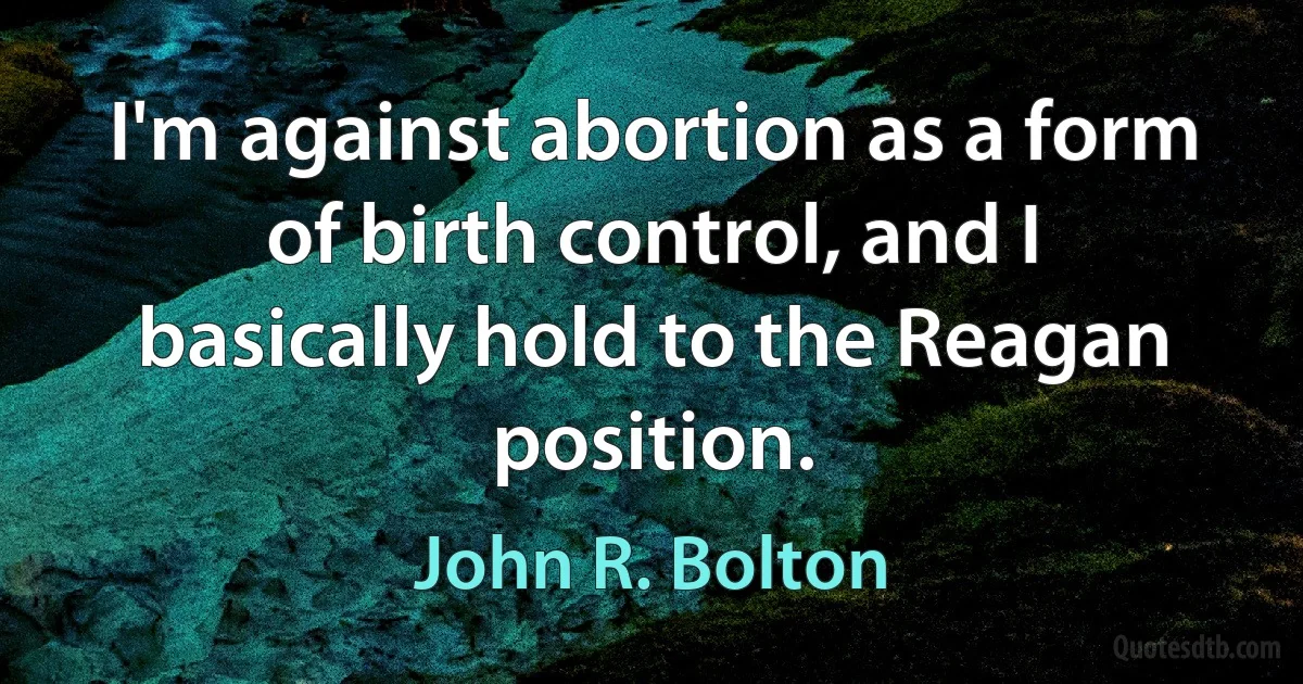 I'm against abortion as a form of birth control, and I basically hold to the Reagan position. (John R. Bolton)