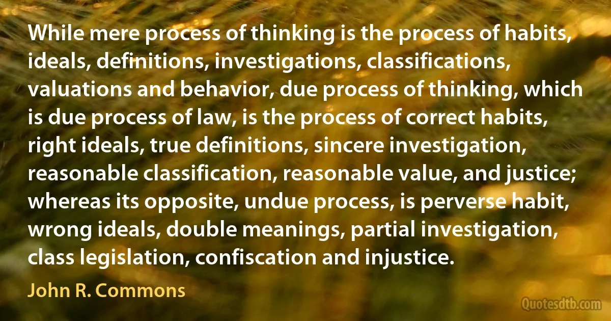 While mere process of thinking is the process of habits, ideals, definitions, investigations, classifications, valuations and behavior, due process of thinking, which is due process of law, is the process of correct habits, right ideals, true definitions, sincere investigation, reasonable classification, reasonable value, and justice; whereas its opposite, undue process, is perverse habit, wrong ideals, double meanings, partial investigation, class legislation, confiscation and injustice. (John R. Commons)