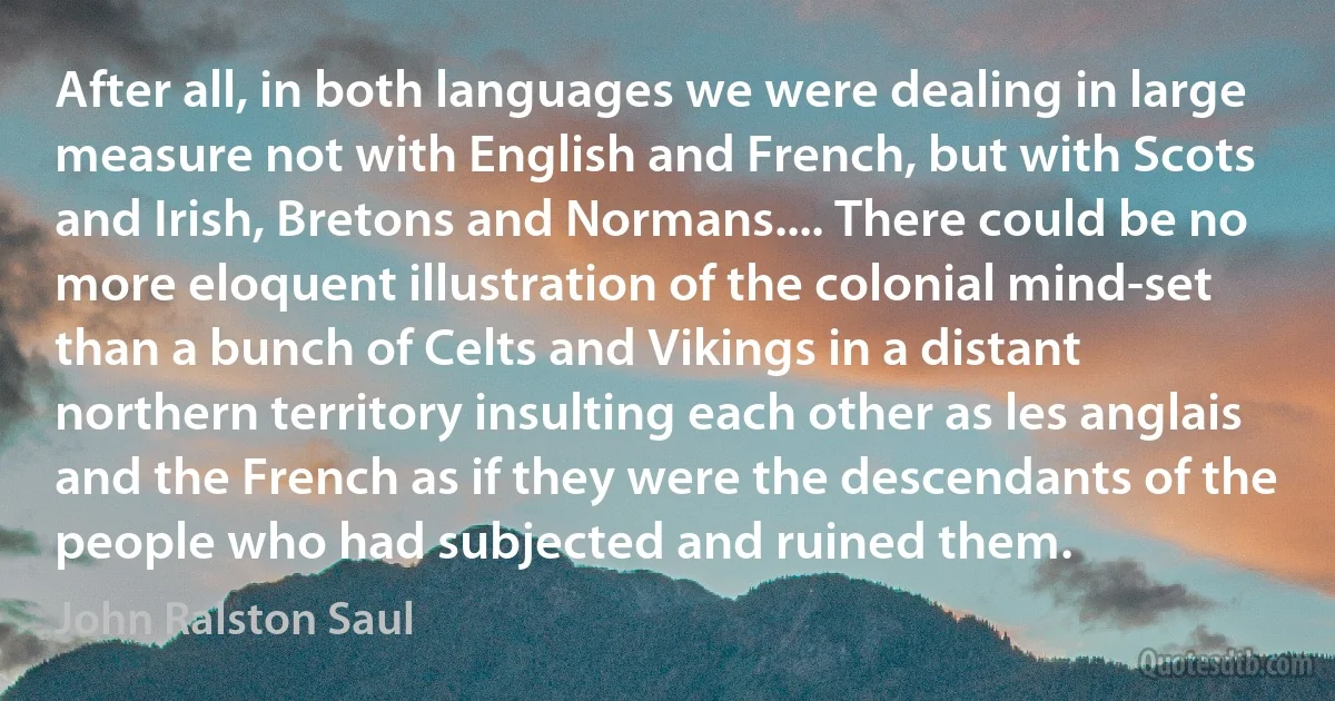 After all, in both languages we were dealing in large measure not with English and French, but with Scots and Irish, Bretons and Normans.... There could be no more eloquent illustration of the colonial mind-set than a bunch of Celts and Vikings in a distant northern territory insulting each other as les anglais and the French as if they were the descendants of the people who had subjected and ruined them. (John Ralston Saul)