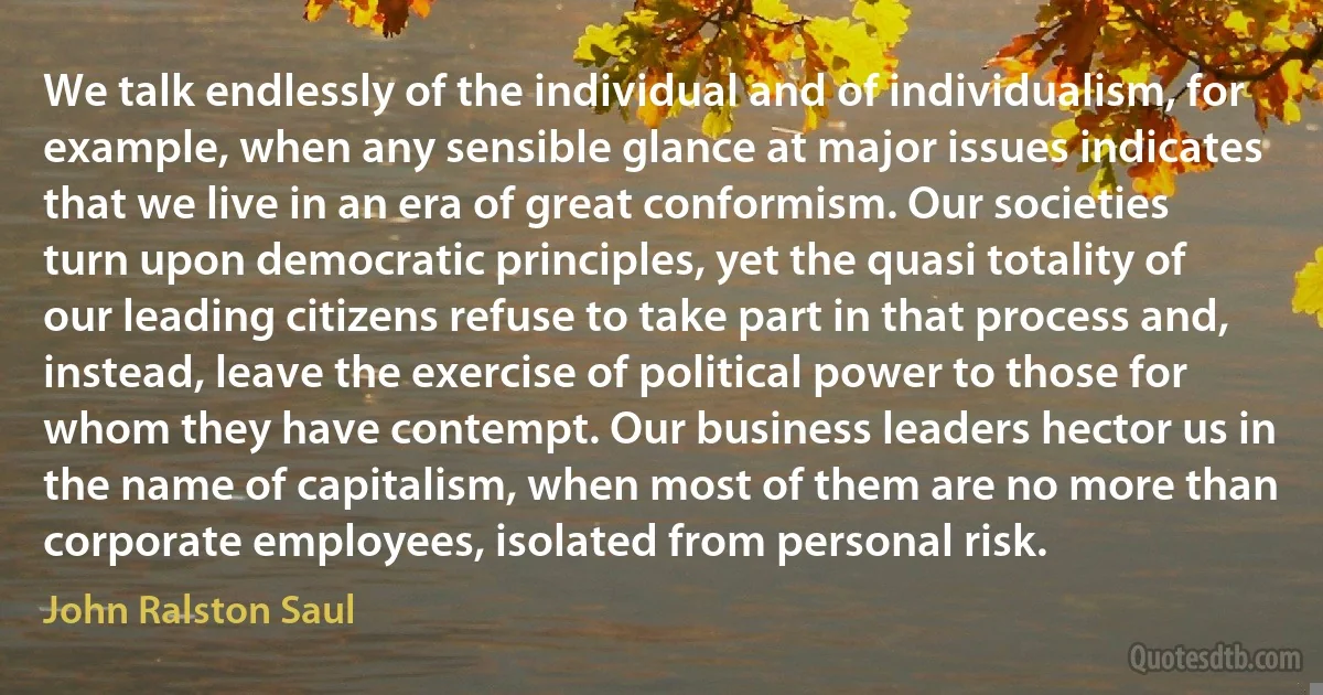 We talk endlessly of the individual and of individualism, for example, when any sensible glance at major issues indicates that we live in an era of great conformism. Our societies turn upon democratic principles, yet the quasi totality of our leading citizens refuse to take part in that process and, instead, leave the exercise of political power to those for whom they have contempt. Our business leaders hector us in the name of capitalism, when most of them are no more than corporate employees, isolated from personal risk. (John Ralston Saul)