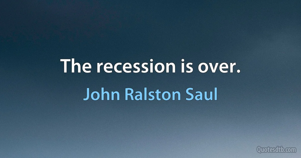 The recession is over. (John Ralston Saul)