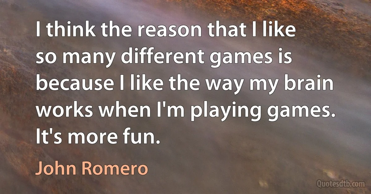 I think the reason that I like so many different games is because I like the way my brain works when I'm playing games. It's more fun. (John Romero)