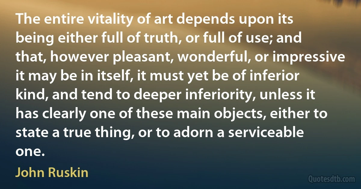 The entire vitality of art depends upon its being either full of truth, or full of use; and that, however pleasant, wonderful, or impressive it may be in itself, it must yet be of inferior kind, and tend to deeper inferiority, unless it has clearly one of these main objects, either to state a true thing, or to adorn a serviceable one. (John Ruskin)