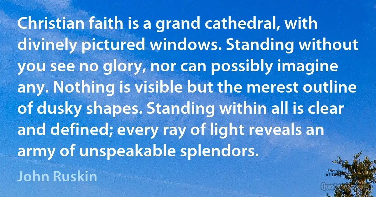 Christian faith is a grand cathedral, with divinely pictured windows. Standing without you see no glory, nor can possibly imagine any. Nothing is visible but the merest outline of dusky shapes. Standing within all is clear and defined; every ray of light reveals an army of unspeakable splendors. (John Ruskin)