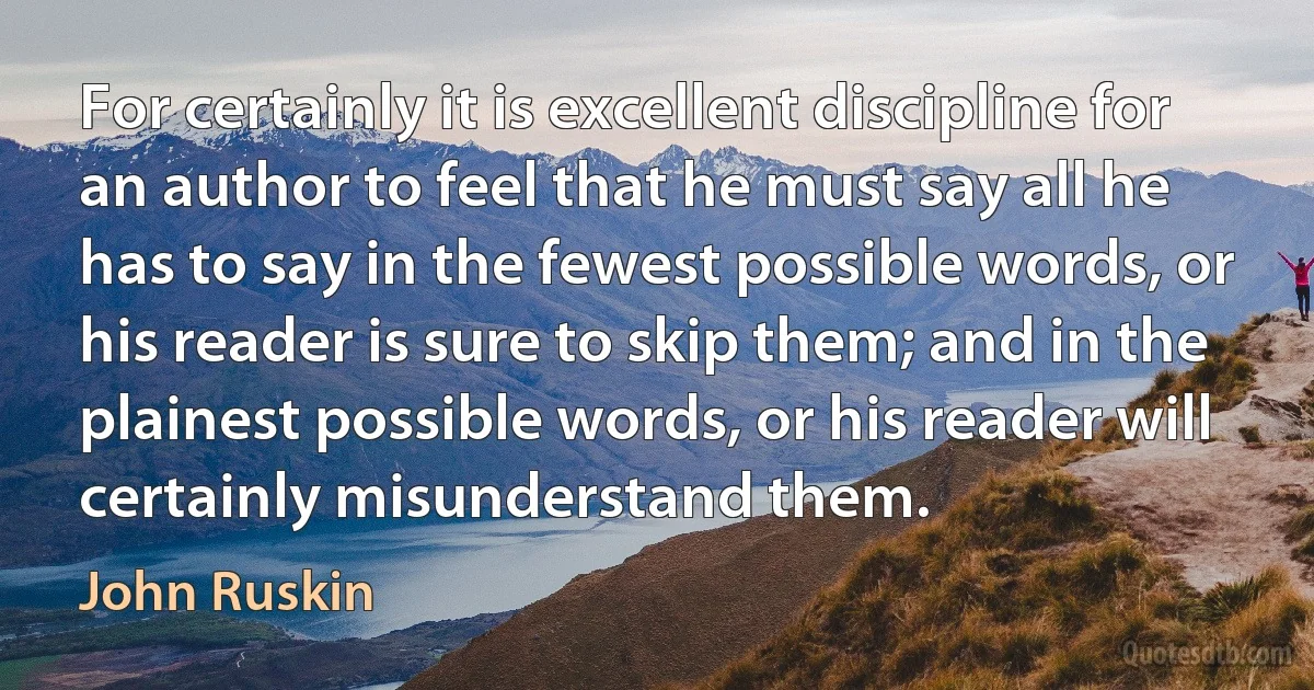 For certainly it is excellent discipline for an author to feel that he must say all he has to say in the fewest possible words, or his reader is sure to skip them; and in the plainest possible words, or his reader will certainly misunderstand them. (John Ruskin)