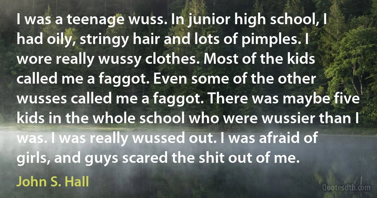 I was a teenage wuss. In junior high school, I had oily, stringy hair and lots of pimples. I wore really wussy clothes. Most of the kids called me a faggot. Even some of the other wusses called me a faggot. There was maybe five kids in the whole school who were wussier than I was. I was really wussed out. I was afraid of girls, and guys scared the shit out of me. (John S. Hall)